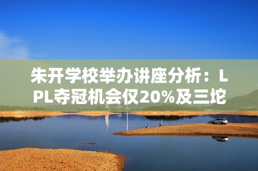 朱开学校举办讲座分析：LPL夺冠机会仅20%及三坨答辩赛的参与情况