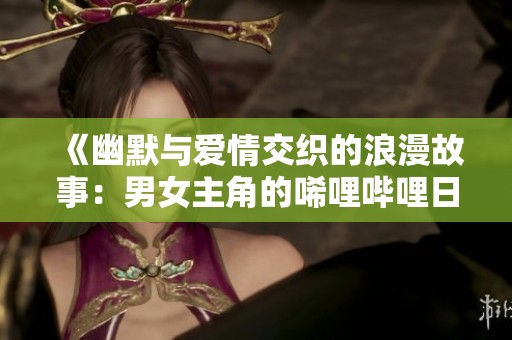 《幽默与爱情交织的浪漫故事：男女主角的唏哩哔哩日常》