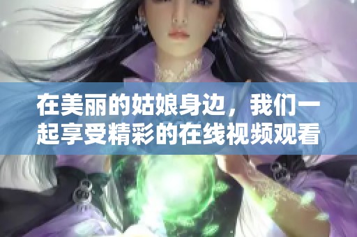 在美丽的姑娘身边，我们一起享受精彩的在线视频观看体验