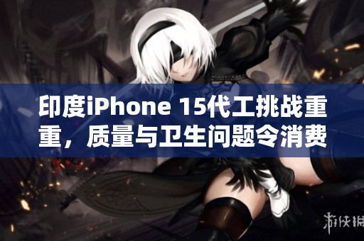 印度iPhone 15代工挑战重重，质量与卫生问题令消费者忧虑