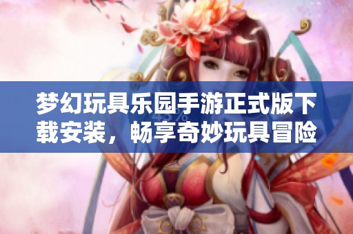 梦幻玩具乐园手游正式版下载安装，畅享奇妙玩具冒险体验