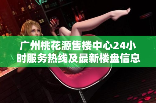广州桃花源售楼中心24小时服务热线及最新楼盘信息介绍