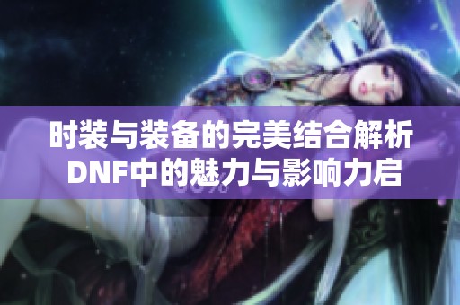 时装与装备的完美结合解析 DNF中的魅力与影响力启示