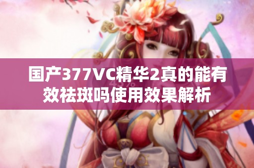 国产377VC精华2真的能有效祛斑吗使用效果解析