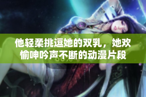 他轻柔挑逗她的双乳，她欢愉呻吟声不断的动漫片段