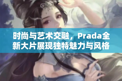 时尚与艺术交融，Prada全新大片展现独特魅力与风格