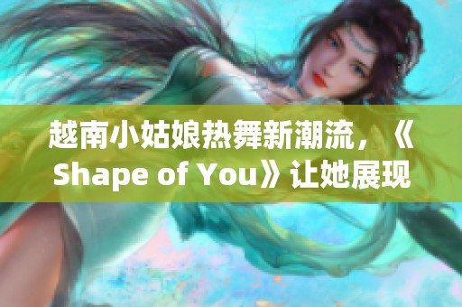 越南小姑娘热舞新潮流，《Shape of You》让她展现自我风采