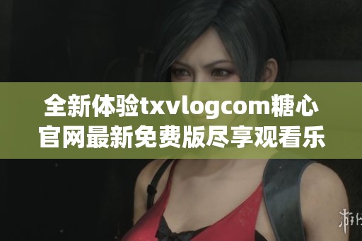 全新体验txvlogcom糖心官网最新免费版尽享观看乐趣