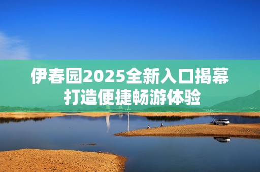 伊春园2025全新入口揭幕 打造便捷畅游体验