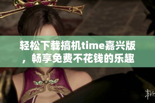 轻松下载搞机time嘉兴版，畅享免费不花钱的乐趣