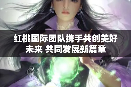 红桃国际团队携手共创美好未来 共同发展新篇章