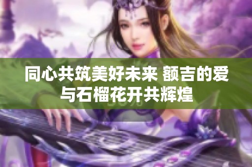 同心共筑美好未来 额吉的爱与石榴花开共辉煌