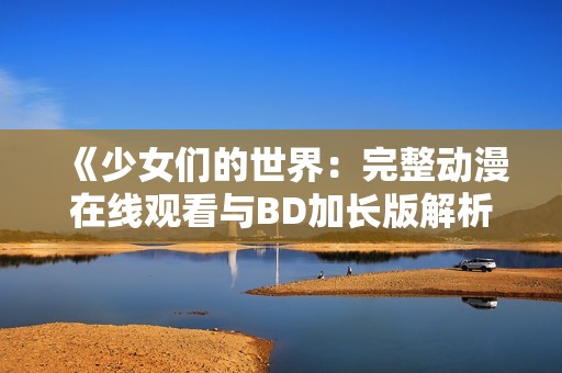 《少女们的世界：完整动漫在线观看与BD加长版解析》