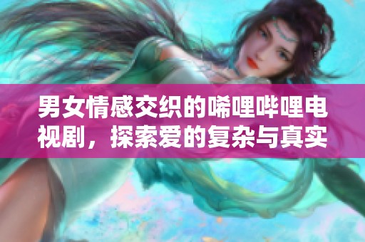 男女情感交织的唏哩哔哩电视剧，探索爱的复杂与真实