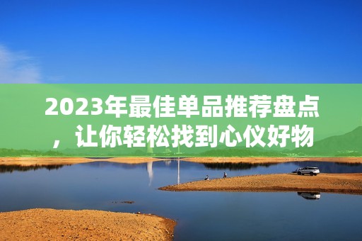 2023年最佳单品推荐盘点，让你轻松找到心仪好物