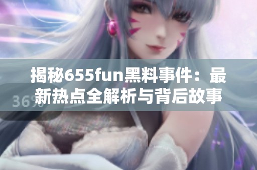 揭秘655fun黑料事件：最新热点全解析与背后故事