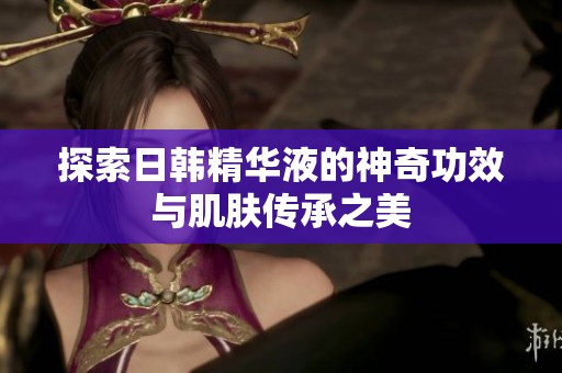 探索日韩精华液的神奇功效与肌肤传承之美