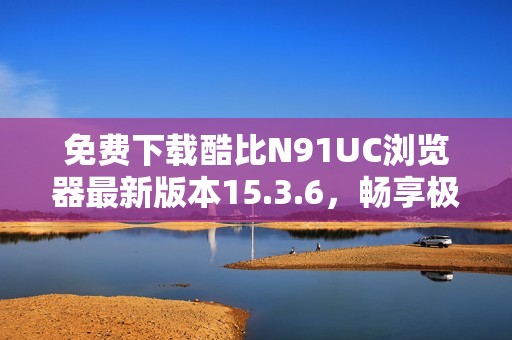 免费下载酷比N91UC浏览器最新版本15.3.6，畅享极速上网体验