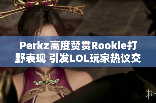 Perkz高度赞赏Rookie打野表现 引发LOL玩家热议交融现象