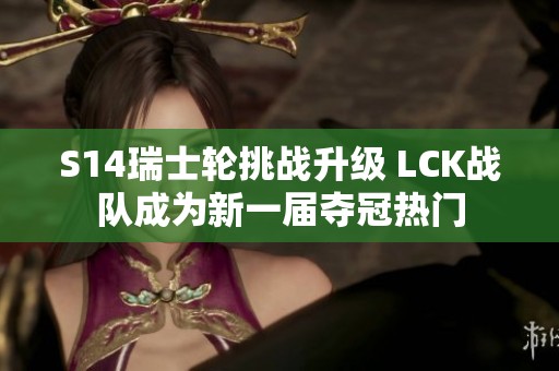 S14瑞士轮挑战升级 LCK战队成为新一届夺冠热门