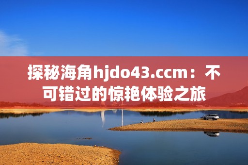 探秘海角hjdo43.ccm：不可错过的惊艳体验之旅