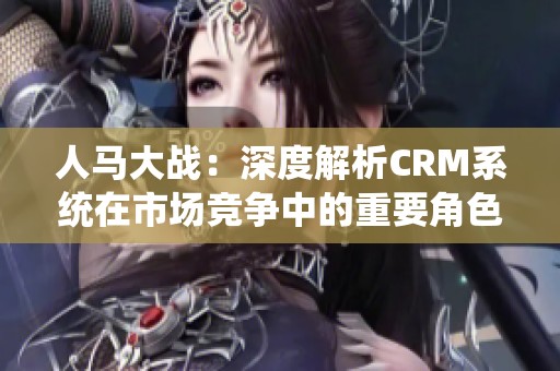 人马大战：深度解析CRM系统在市场竞争中的重要角色