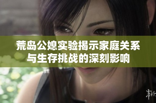荒岛公媳实验揭示家庭关系与生存挑战的深刻影响