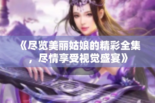 《尽览美丽姑娘的精彩全集，尽情享受视觉盛宴》