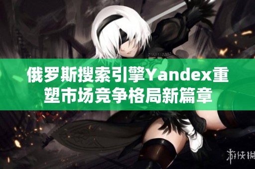 俄罗斯搜索引擎Yandex重塑市场竞争格局新篇章