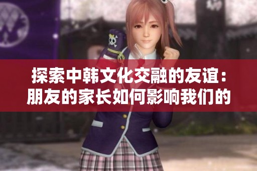 探索中韩文化交融的友谊：朋友的家长如何影响我们的成长