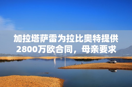 加拉塔萨雷为拉比奥特提供2800万欧合同，母亲要求高薪