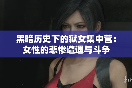 黑暗历史下的狱女集中营：女性的悲惨遭遇与斗争