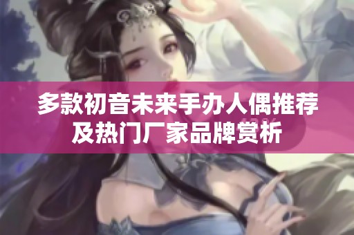 多款初音未来手办人偶推荐及热门厂家品牌赏析