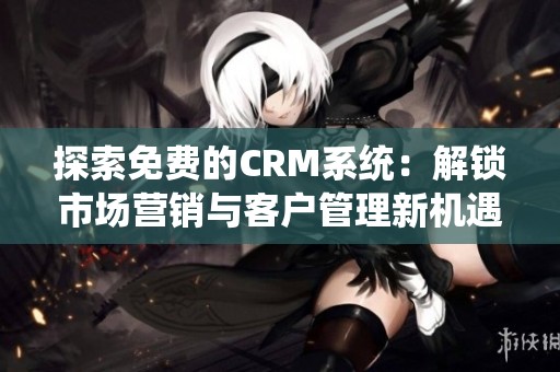 探索免费的CRM系统：解锁市场营销与客户管理新机遇