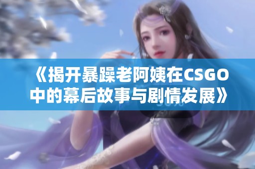 《揭开暴躁老阿姨在CSGO中的幕后故事与剧情发展》