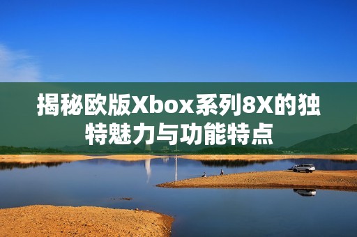 揭秘欧版Xbox系列8X的独特魅力与功能特点