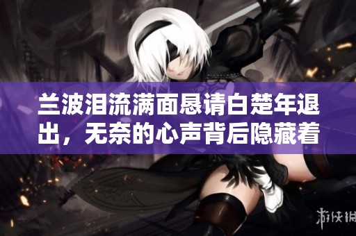 兰波泪流满面恳请白楚年退出，无奈的心声背后隐藏着什么