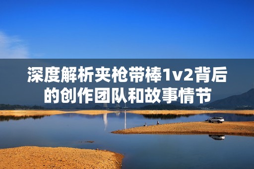深度解析夹枪带棒1v2背后的创作团队和故事情节