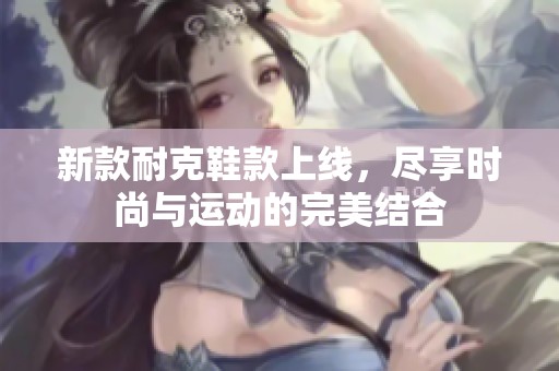新款耐克鞋款上线，尽享时尚与运动的完美结合