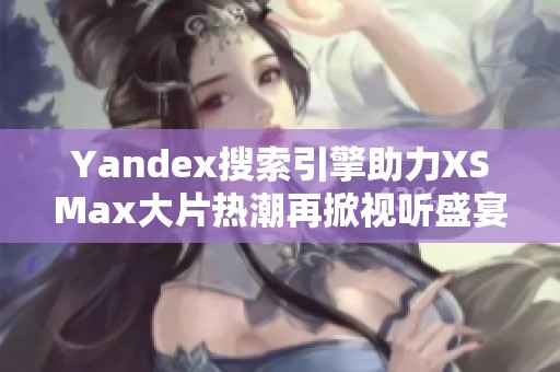 Yandex搜索引擎助力XSMax大片热潮再掀视听盛宴