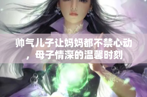 帅气儿子让妈妈都不禁心动，母子情深的温馨时刻