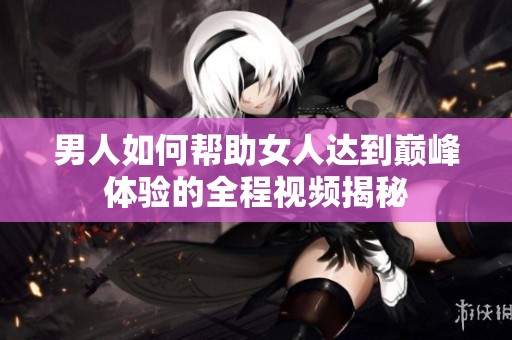 男人如何帮助女人达到巅峰体验的全程视频揭秘
