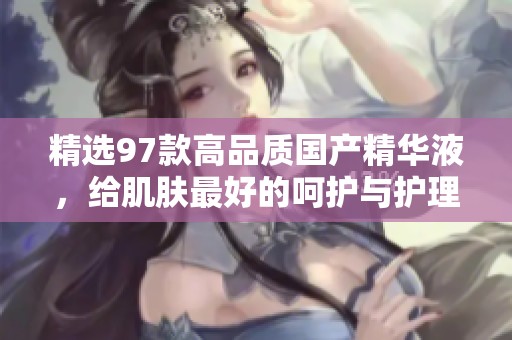 精选97款高品质国产精华液，给肌肤最好的呵护与护理