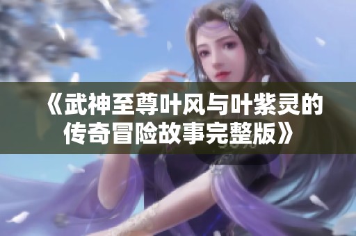 《武神至尊叶风与叶紫灵的传奇冒险故事完整版》