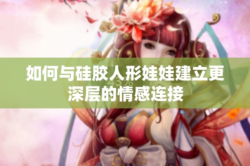 如何与硅胶人形娃娃建立更深层的情感连接