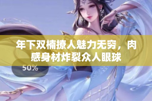年下双楠撩人魅力无穷，肉感身材炸裂众人眼球