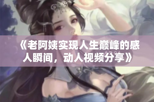 《老阿姨实现人生巅峰的感人瞬间，动人视频分享》