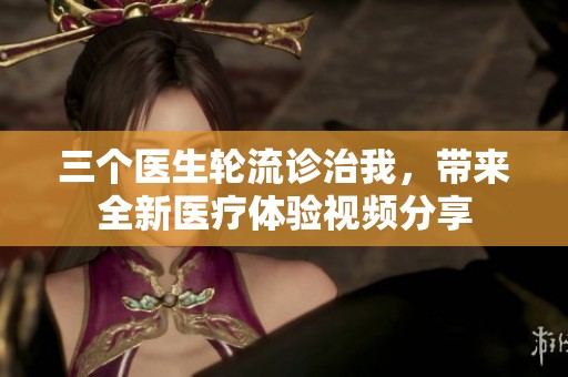 三个医生轮流诊治我，带来全新医疗体验视频分享