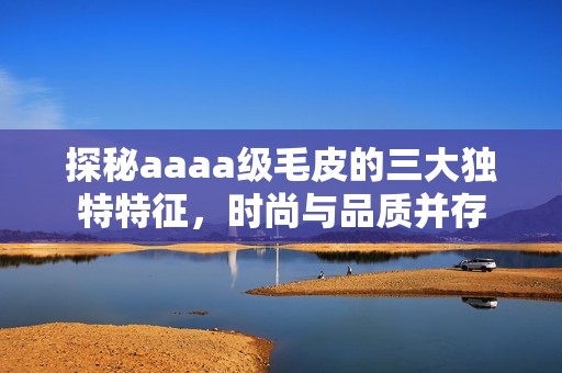 探秘aaaa级毛皮的三大独特特征，时尚与品质并存