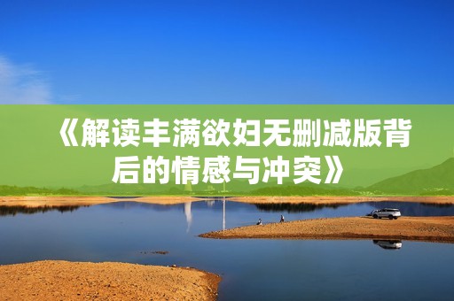 《解读丰满欲妇无删减版背后的情感与冲突》